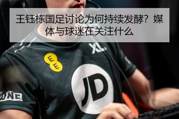 王钰栋国足讨论为何持续发酵？媒体与球迷在关注什么