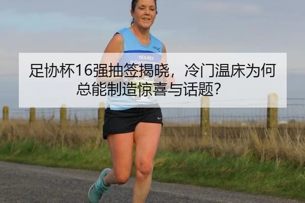 足协杯16强抽签揭晓，冷门温床为何总能制造惊喜与话题？